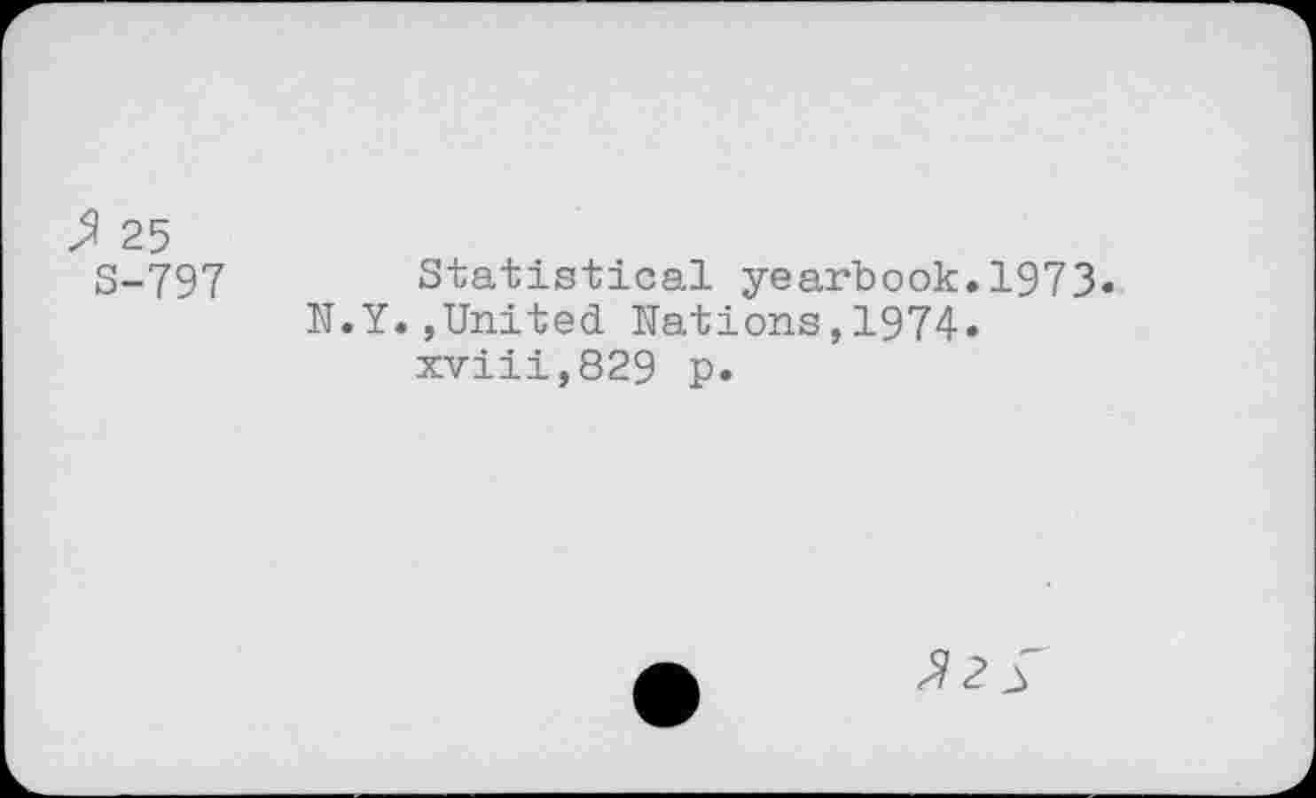 ﻿> 25
S-797
Statistical yearbook.1973.
•Y.,United Nations,1974. xviii,829 p.